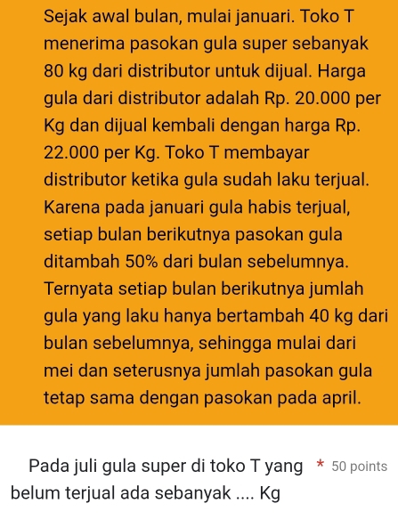 Sejak awal bulan, mulai januari. Toko T 
menerima pasokan gula super sebanyak
80 kg dari distributor untuk dijual. Harga 
gula dari distributor adalah Rp. 20.000 per
Kg dan dijual kembali dengan harga Rp.
22.000 per Kg. Toko T membayar 
distributor ketika gula sudah laku terjual. 
Karena pada januari gula habis terjual, 
setiap bulan berikutnya pasokan gula 
ditambah 50% dari bulan sebelumnya. 
Ternyata setiap bulan berikutnya jumlah 
gula yang laku hanya bertambah 40 kg dari 
bulan sebelumnya, sehingga mulai dari 
mei dan seterusnya jumlah pasokan gula 
tetap sama dengan pasokan pada april. 
Pada juli gula super di toko T yang * 50 points 
belum terjual ada sebanyak .... Kg