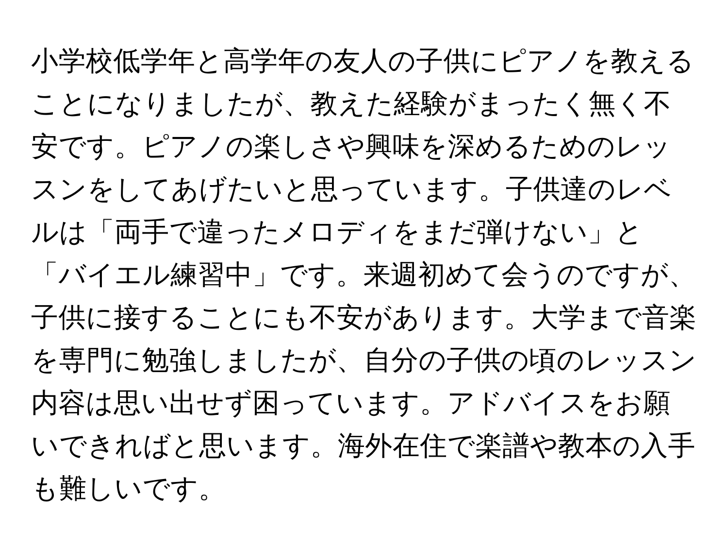 小学校低学年と高学年の友人の子供にピアノを教えることになりましたが、教えた経験がまったく無く不安です。ピアノの楽しさや興味を深めるためのレッスンをしてあげたいと思っています。子供達のレベルは「両手で違ったメロディをまだ弾けない」と「バイエル練習中」です。来週初めて会うのですが、子供に接することにも不安があります。大学まで音楽を専門に勉強しましたが、自分の子供の頃のレッスン内容は思い出せず困っています。アドバイスをお願いできればと思います。海外在住で楽譜や教本の入手も難しいです。