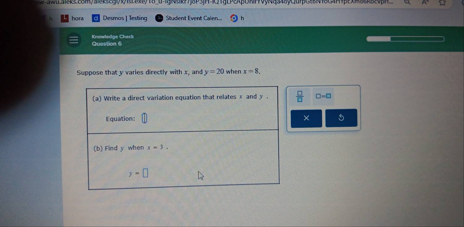 w-aww.aieks.com/alekscgl/x/1si.exe/1δ_u-lgNsikr7j8P3jH-IQ1gLPcApUnIrYVyNqa48yQurpGtBNY8G4HYpExm86k8cvpH.
h hora Desmos | Testing Student Event Calen... h
Knowledge Check
Question 6
Suppose that y varies directly with x, and y=20 when x=8.
 □ /□   □ =□
