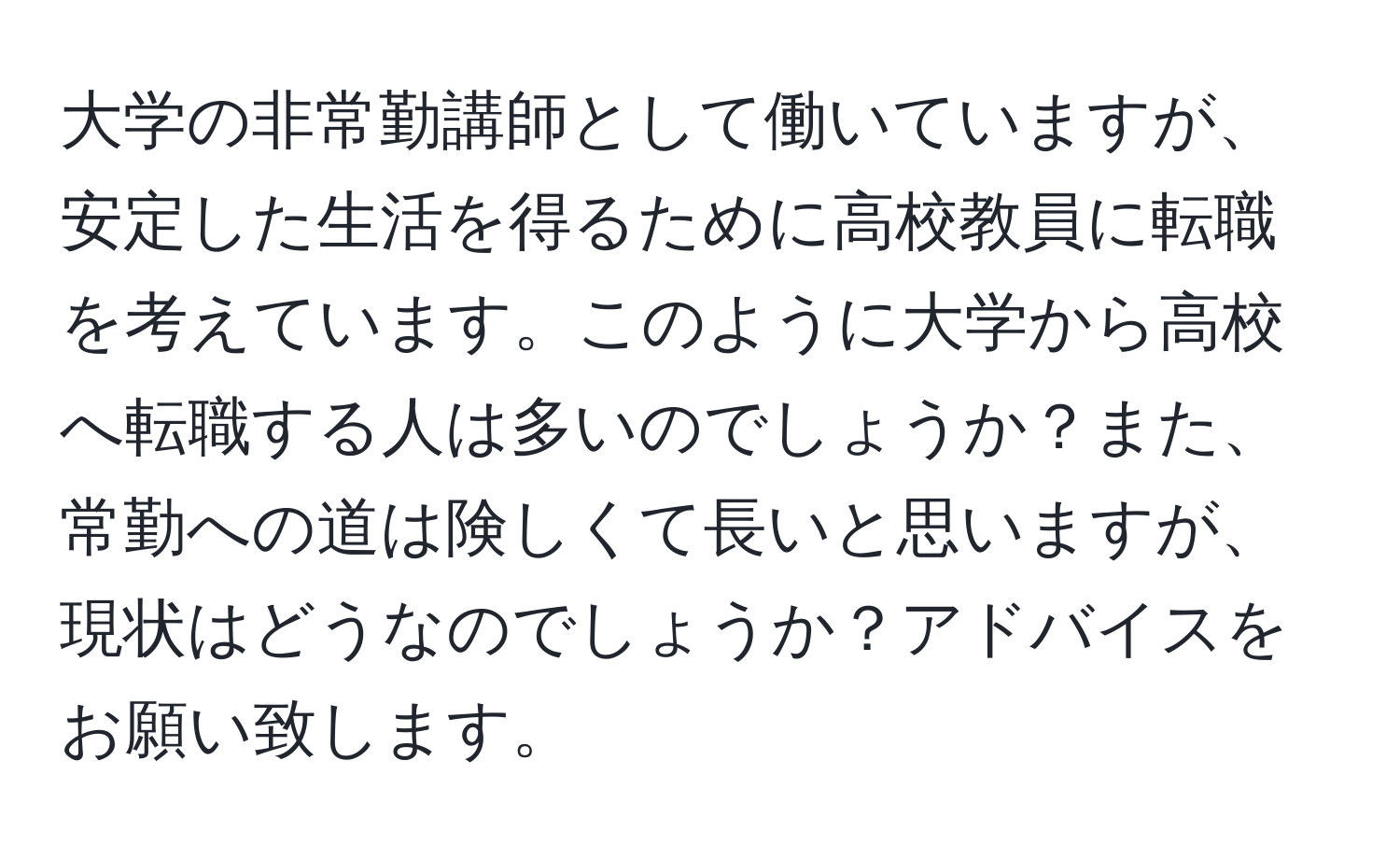 大学の非常勤講師として働いていますが、安定した生活を得るために高校教員に転職を考えています。このように大学から高校へ転職する人は多いのでしょうか？また、常勤への道は険しくて長いと思いますが、現状はどうなのでしょうか？アドバイスをお願い致します。