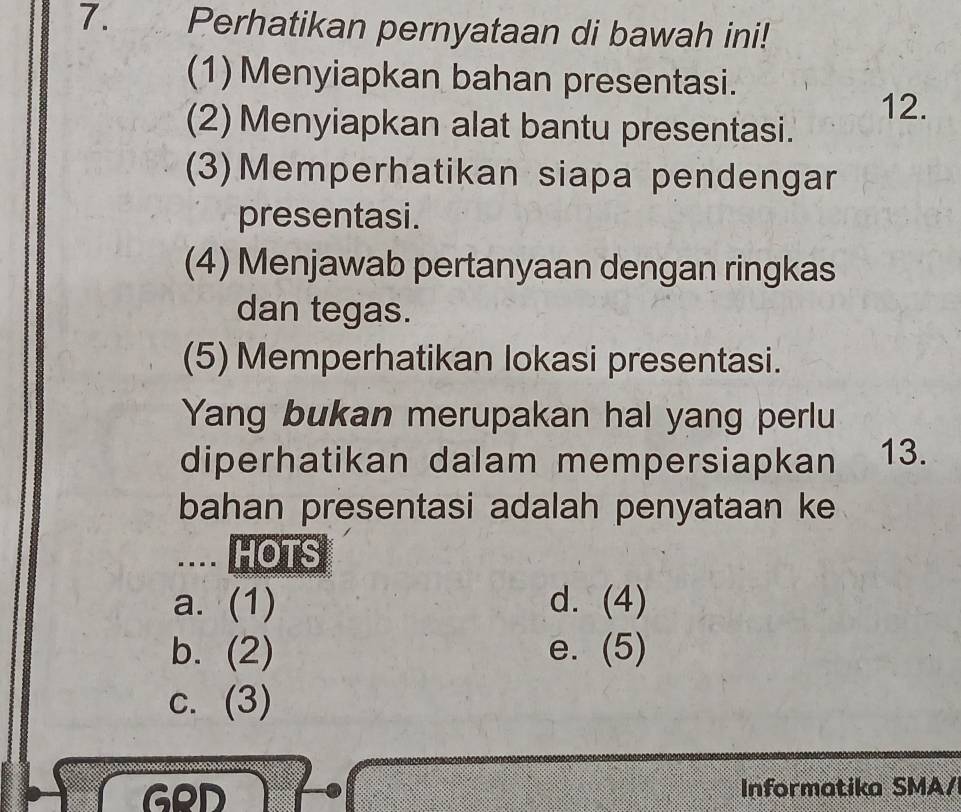 Perhatikan pernyataan di bawah ini!
(1) Menyiapkan bahan presentasi.
12.
(2) Menyiapkan alat bantu presentasi.
(3)Memperhatikan siapa pendengar
presentasi.
(4) Menjawab pertanyaan dengan ringkas
dan tegas.
(5) Memperhatikan lokasi presentasi.
Yang bukan merupakan hal yang perlu
diperhatikan dalam mempersiapkan 13.
bahan presentasi adalah penyataan ke
.... HOTS
a. (1) d. (4)
b. (2) e. (5)
c. (3)
GeD Informatika SMA/