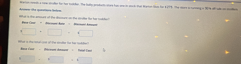 Marion needs a new stroller for her toddler. The baby products store has one in stock that Marion likes for $275. The store is running a 30 % aff sale on sallers 
Answer the questions below. 
What is the amount of the discount on the stroller for her toddler? 
Base Cost * Discount Rate Discount Amount
□ +□ =□
What is the total cost of the stroller for her toddler? 
Base Cost - Discount Amount = Total Cost 
s□ - □ =1 □