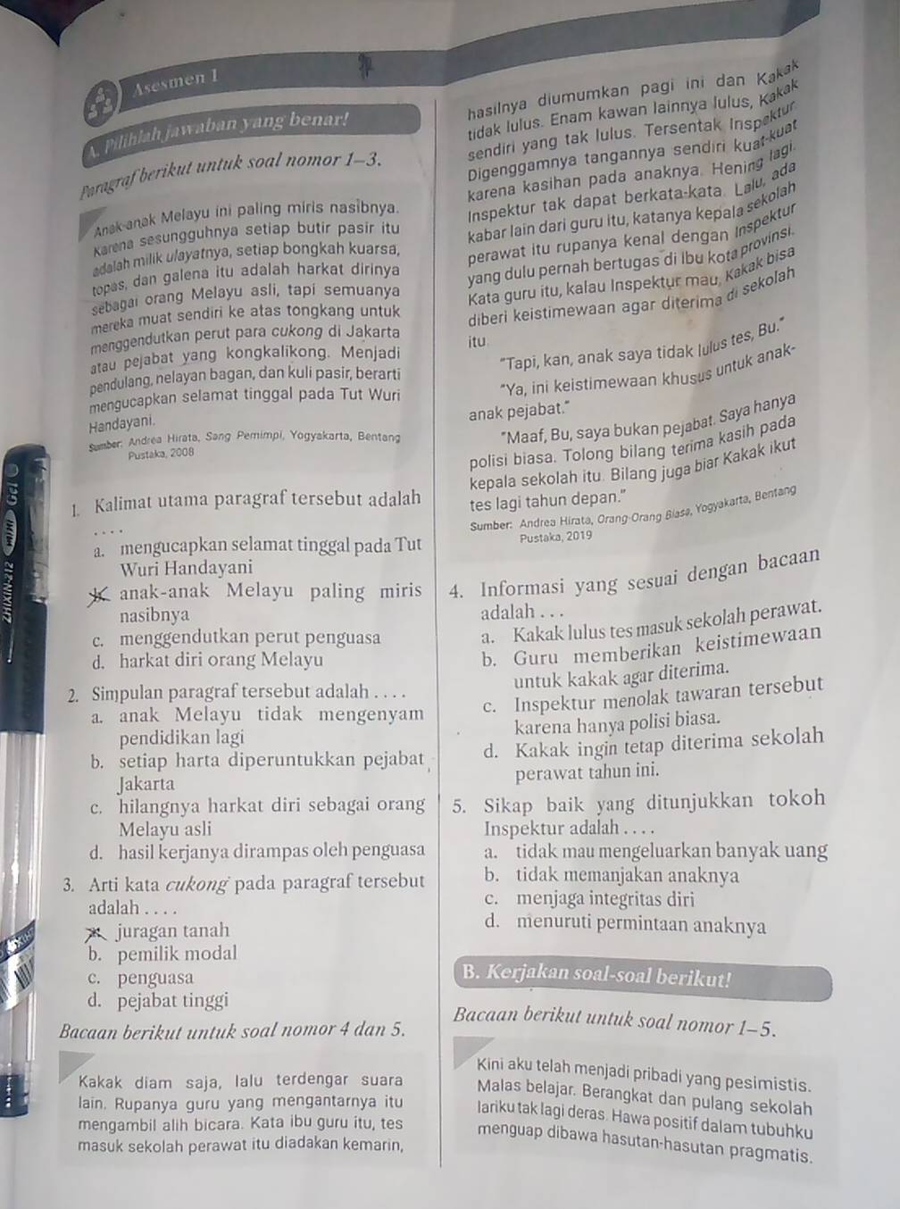 Asesmen 1
hasilnya diumumkan pagi ini dan Kakak
tidak lulus. Enam kawan lainnya lulus, Kakak
A Pilihlah jawaban yang benar!
Paragraf berikut untuk soal nomor 1-3. sendiri yang tak lulus. Tersentak Inspektur
Digenggamnya tangannya sendıri kuat-kuat
karena kasihan pada anaknya. Hening lagi.
Anak anak Melayu ini paling miris nasibnya.
Inspektur tak dapat berkata-kata. Lalu, ada
Karena sesungguhnya setiap butir pasir itu
kabar lain dari guru itu, katanya kepala sekolah
adalah milik u/ayatnya, setiap bongkah kuarsa,
perawat itu rupanya kenal dengan Inspektur
topas, dan galena itu adalah harkat dirinya
yang dulu pernah bertugas di lbu kota provinsi
sebagai orang Melayu asli, tapi semuanya
Kata guru itu, kalau Inspektur mau, Kakak bisa
mereka muat sendiri ke atas tongkang untuk 
diberi keistimewaan agar diterima di sekolah
menggendutkan perut para cukong di Jakarta
atau pejabat yang kongkalikong. Menjadi itu
"Ya, ini keistimewaan khusus untuk anak-
Handayani. "Tapi, kan, anak saya tidak lulus tes, Bu."
pendulang, nelayan bagan, dan kuli pasir, berarti
mengucapkan selamat tinggal pada Tut Wuri
anak pejabat."
Sumber: Andrea Hirata, Sang Pemimpi, Yogyakarta, Bentang
*Maaf, Bu, saya bukan pejabat. Saya hanya
Pustaka, 2008
polisi biasa. Tolong bilang terima kasih pada
kepala sekolah itu. Bilang juga biar Kakak ikut
1. Kalimat utama paragraf tersebut adalah
tes lagi tahun depan."
Sumber: Andrea Hirata, Orang-Orang Biasø, Yogyakarta, Bentang
a. mengucapkan selamat tinggal pada Tut Pustaka, 2019
Wuri Handayani
anak-anak Melayu paling miris 4. Informasi yang sesuai dengan bacaan
nasibnya adalah . . .
c. menggendutkan perut penguasa
a. Kakak lulus tes masuk sekolah perawat.
d. harkat diri orang Melayu
b. Guru memberikan keistimewaan
untuk kakak agar diterima.
2. Simpulan paragraf tersebut adalah . . . .
a. anak Melayu tidak mengenyam
c. Inspektur menolak tawaran tersebut
karena hanya polisi biasa.
pendidikan lagi
b. setiap harta diperuntukkan pejabat d. Kakak ingin tetap diterima sekolah
Jakarta perawat tahun ini.
c. hilangnya harkat diri sebagai orang 5. Sikap baik yang ditunjukkan tokoh
Melayu asli Inspektur adalah . . . .
d. hasil kerjanya dirampas oleh penguasa a. tidak mau mengeluarkan banyak uang
3. Arti kata cukong pada paragraf tersebut b. tidak memanjakan anaknya
c. menjaga integritas diri
adalah . . . . d. menuruti permintaan anaknya
juragan tanah
b. pemilik modal B. Kerjakan soal-soal berikut!
c. penguasa
d. pejabat tinggi
Bacaan berikut untuk soal nomor 1-5.
Bacaan berikut untuk soal nomor 4 dan 5.
Kini aku telah menjadi pribadi yang pesimistis.
Kakak diam saja, lalu terdengar suara Malas belajar. Berangkat dan pulang sekolah
lain. Rupanya guru yang mengantarnya itu lariku tak lagi deras. Hawa positif dalam tubuhku
mengambil alih bicara. Kata ibu guru itu, tes menguap dibawa hasutan-hasutan pragmatis.
masuk sekolah perawat itu diadakan kemarin,