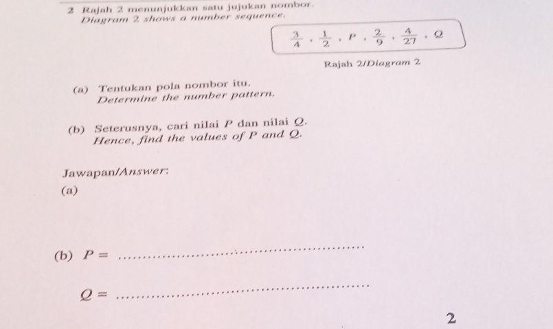 Rajah 2 menunjukkan satu jujukan nombor. 
Diagram 2 shows a number sequence. 
， Q
 3/4 ,  1/2 , P,  2/9 ,  4/27  | 
Rajah 2/Diagram 2 
(a) Tentukan pola nombor itu. 
Determine the number pattern. 
(b) Seterusnya, cari nilai P dan nilai Q. 
Hence, find the values of P and Q. 
Jawapan/Answer: 
(a) 
(b) P=
_
Q=
_ 
2