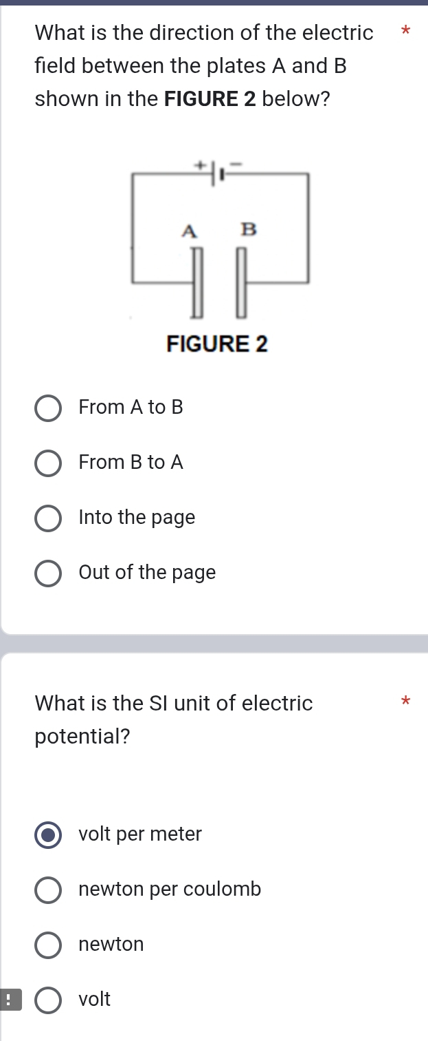 What is the direction of the electric *
field between the plates A and B
shown in the FIGURE 2 below?
From A to B
From B to A
Into the page
Out of the page
What is the SI unit of electric
*
potential?
volt per meter
newton per coulomb
newton
! volt