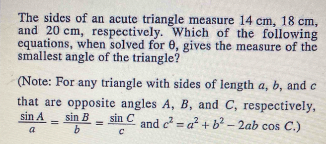 The sides of an acute triangle measure 14 cm, 18 cm,
and 20 cm, respectively. Which of the following
equations, when solved for θ, gives the measure of the
smallest angle of the triangle?
(Note: For any triangle with sides of length a, b, and c
that are opposite angles A, B, and C, respectively,
 sin A/a = sin B/b = sin C/c  and c^2=a^2+b^2-2abcos C.)