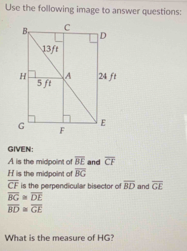 Use the following image to answer questions: 
GIVEN:
A is the midpoint of overline BE and overline CF
H is the midpoint of overline BG
overline CF is the perpendicular bisector of overline BD and overline GE
overline BG≌ overline DE
overline BD≌ overline GE
What is the measure of HG?