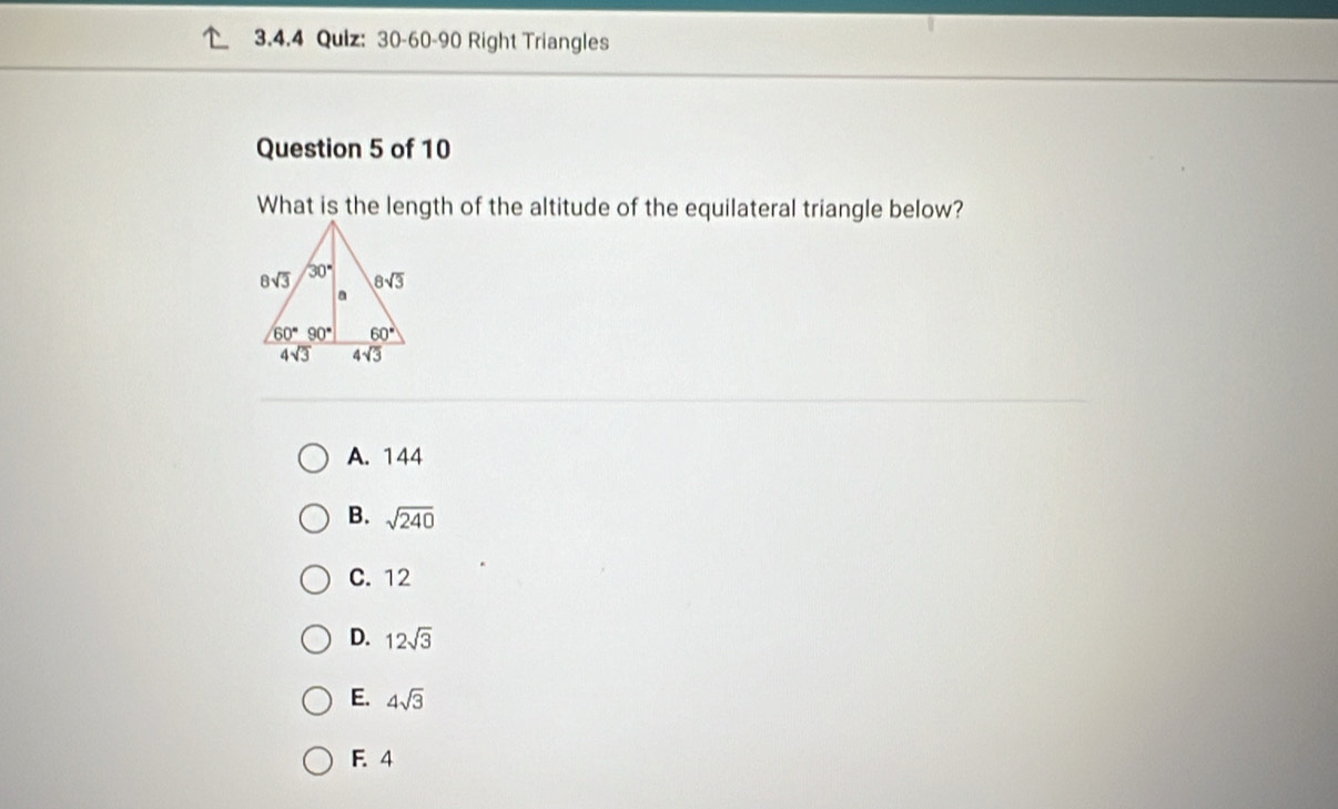 30-60-90 Right Triangles
Question 5 of 10
What is the length of the altitude of the equilateral triangle below?
A. 144
B. sqrt(240)
C. 12
D. 12sqrt(3)
E. 4sqrt(3)
F. 4