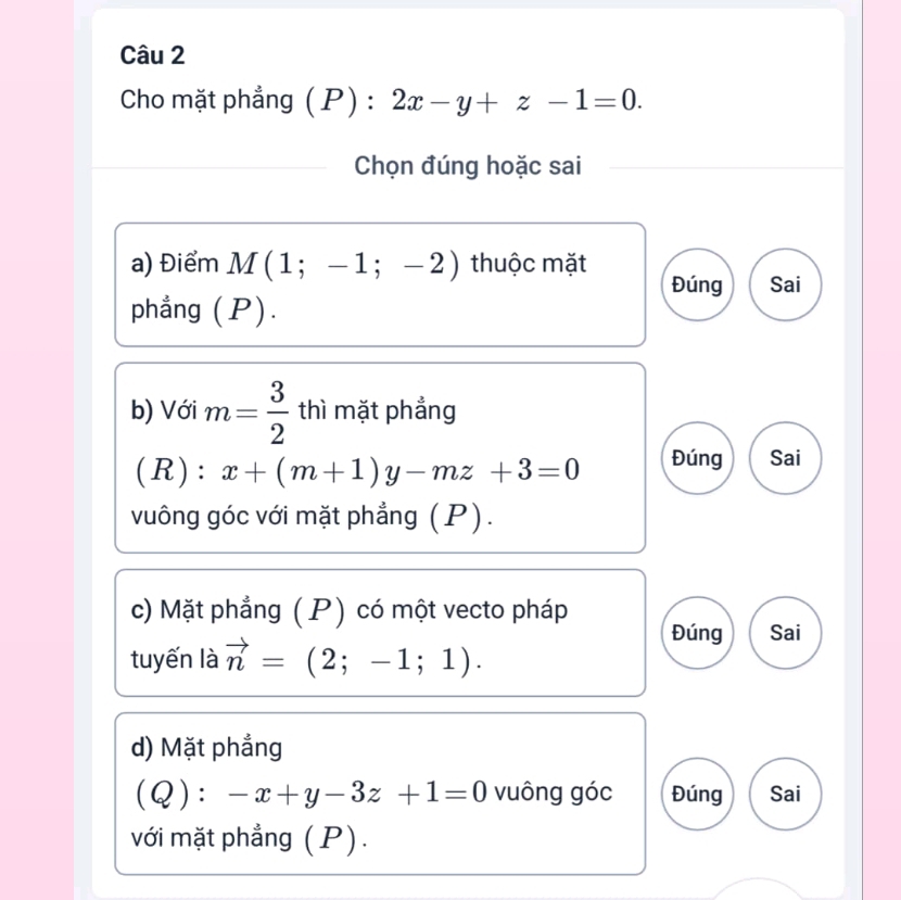 Cho mặt phẳng ( P) : 2x-y+z-1=0. 
Chọn đúng hoặc sai 
a) Điểm M(1;-1;-2) thuộc mặt 
Đúng Sai 
phẳng (P). 
b) Với m= 3/2  thì mặt phẳng 
(R): x+(m+1)y-mz+3=0 Đúng Sai 
vuông góc với mặt phẳng (P). 
c) Mặt phẳng ( P) có một vecto pháp Đúng Sai 
tuyến là vector n=(2;-1;1). 
d) Mặt phẳng
(Q):-x+y-3z+1=0 vuông góc Đúng Sai 
với mặt phẳng (P).