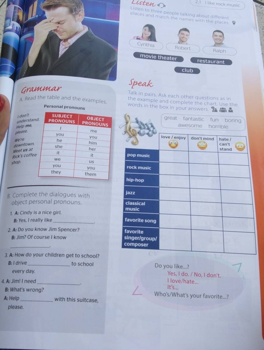 Listens
2.1 I like rock music
isten to three people talking about different
laces and match the name
peak
Grammar
Talk in pairs. Ask each other questions as in
the example and complete the chart. Use the
A. Read the table and the examples. words in the box in your answers.
Personal pronouns
I don't great fantastic fun boring
understa 
Help me.
please.
We're
downtown
Meet us at
Rick's coffe
shop.
B. Complete the dialogues with
object personal pronouns. 
1. A: Cindy is a nice girl.
B: Yes, I really like_ 
,
2. A: Do you know Jim Spencer? 
B: Jim? Of course I know 
_.
3. A: How do your children get to school?
B: I drive_ to school Do you like...?
every day.
Yes, I do. / No, I don't.
4. A: Jim! I need_ I love/hate...
.
It's...
B; What's wrong? Who’s/What's your favorite...?
A: Help_ with this suitcase,
please.