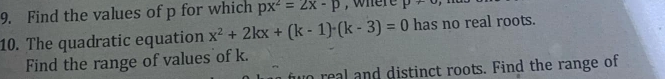 Find the values of p for which px^2=2x-p , where p+
10. The quadratic equation x^2+2kx+(k-1)-(k-3)=0 has no real roots. 
Find the range of values of k. 
to real and distinct roots. Find the range of