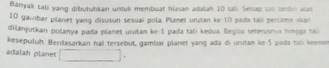 Banyak tali yang dibutuhkan untuk membuat hiasan adalah 10 tali Setiap tall terdiri atas
10 gambar planet yang disusun sesuai pola. Planet urutan ke- 10 pada tali pertama akan 
dilanjutkan polanya pada planet urutan ke -1 pada tali kedua. Begitu seterusnya hingga taii 
kesepuluh. Berdasarkan hal tersebut, gambar planet yang ada di urutan ke -5 pada tali keenan 
adalah planet □ .