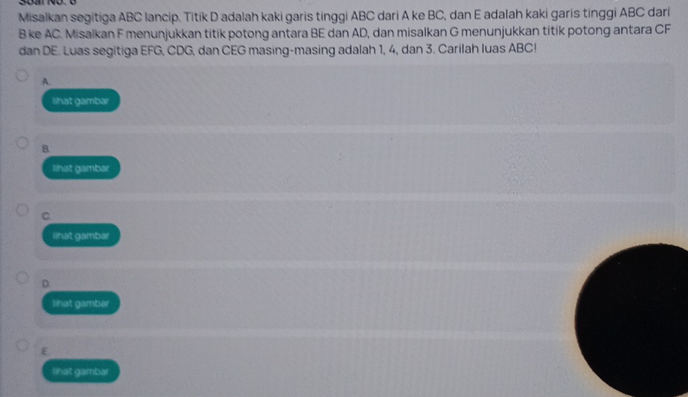 Misalkan segitiga ABC lancip. Titik D adalah kaki garis tinggi ABC dari A ke BC, dan E adalah kaki garis tinggi ABC dari
B ke AC. Misalkan F menunjukkan titik potong antara BE dan AD, dan misalkan G menunjukkan titik potong antara CF
dan DE. Luas segitiga EFG, CDG, dan CEG masing-masing adalah 1, 4, dan 3. Carilah luas ABC!
A.
lihat gambar
B.
lihat gambar
C
lihat gambar
D
lihat gambar
E.
lihat gambar