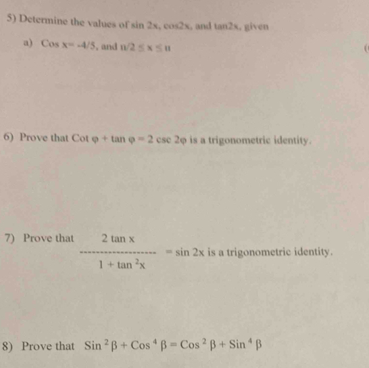 Determine the values of sin 2x, cos 2x , and tan 2x. given 
a) Cosx=-4/5 , and n/2≤ x≤ n
6) Prove that Cotvarphi +tan varphi =2csc 2varphi is a trigonometric identity. 
7) Prove that  2tan x/1+tan^2x =sin 2x is a trigonometric identity. 
8) Prove that Sin^2beta +Cos^4beta =Cos^2beta +Sin^4beta