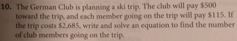 The German Club is planning a ski trip. The club will pay $500
toward the trip, and each member going on the trip will pay $115. If 
the trip costs $2,685, write and solve an equation to find the number 
of club members going on the trip.