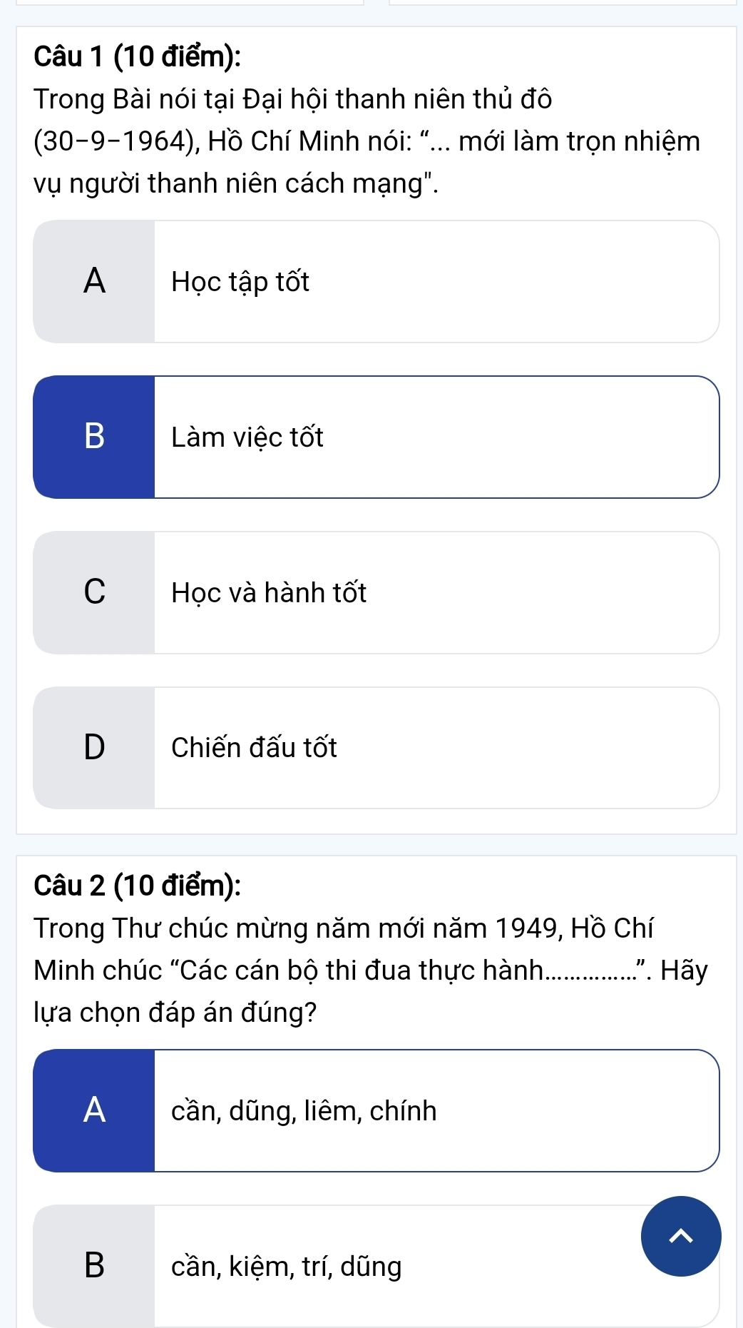 Trong Bài nói tại Đại hội thanh niên thủ đô
(30-9-1964), Hồ Chí Minh nói: "... mới làm trọn nhiệm
vụ người thanh niên cách mạng".
A Học tập tốt
B Làm việc tốt
C Học và hành tốt
D Chiến đấu tốt
Câu 2 (10 điểm):
Trong Thư chúc mừng năm mới năm 1949, Hồ Chí
Minh chúc "Các cán bộ thi đua thực hành. ................”. Hãy
lựa chọn đáp án đúng?
Acần, dũng, liêm, chính
B cần, kiệm, trí, dũng