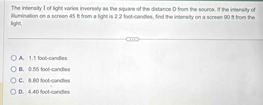 The intensity I of light varies inversely as the square of the distance D from the source. If the intensity of
illumination on a screen 45 ft from a light is 2.2 foot -candles, find the intensity on a screen 90 ft from the
light.
A. 1.1 foot -candles
B. 0.55 foot -candles
C. 8.80 foot -candles
D. 4.40 foot -candles