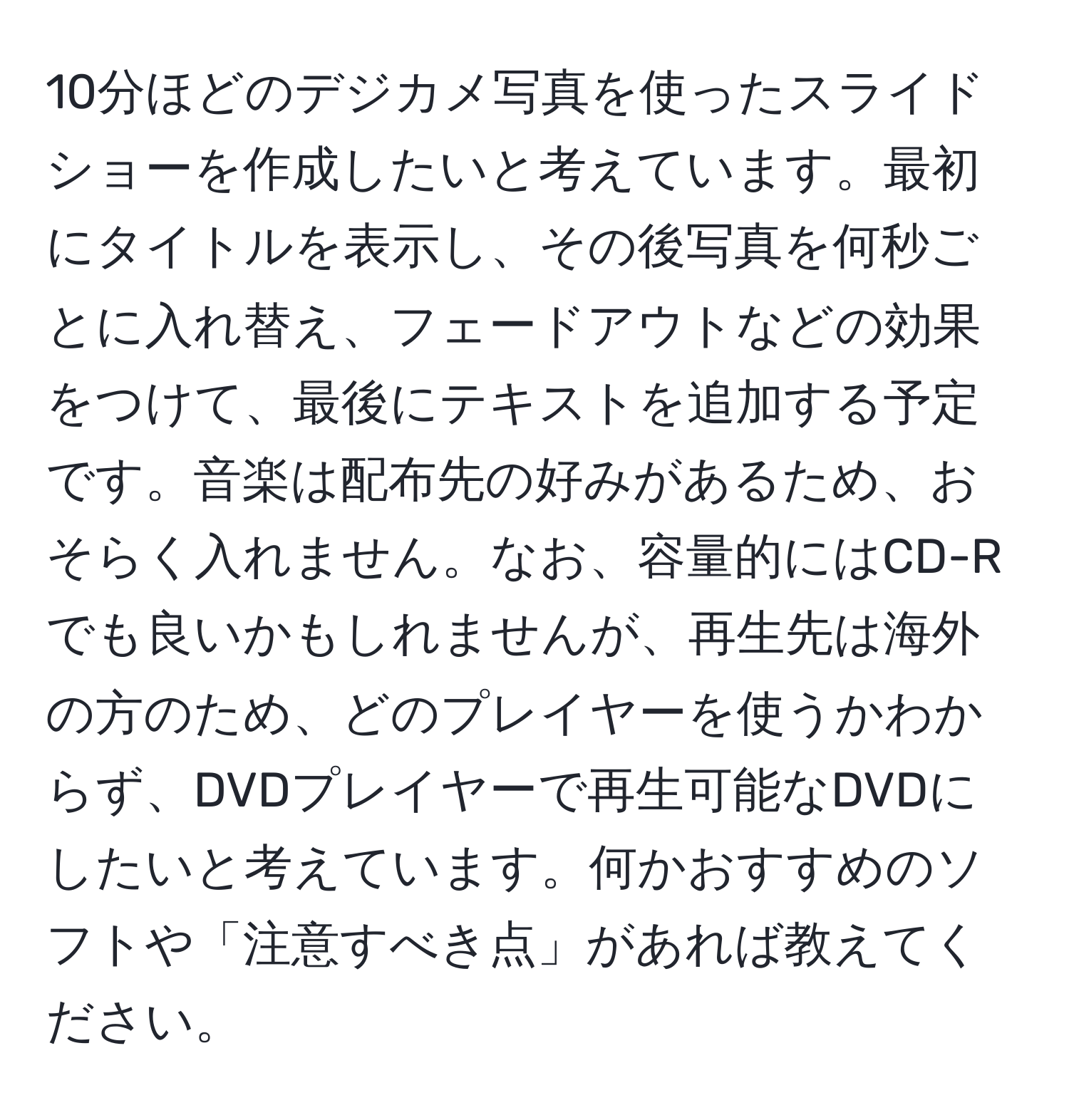 10分ほどのデジカメ写真を使ったスライドショーを作成したいと考えています。最初にタイトルを表示し、その後写真を何秒ごとに入れ替え、フェードアウトなどの効果をつけて、最後にテキストを追加する予定です。音楽は配布先の好みがあるため、おそらく入れません。なお、容量的にはCD-Rでも良いかもしれませんが、再生先は海外の方のため、どのプレイヤーを使うかわからず、DVDプレイヤーで再生可能なDVDにしたいと考えています。何かおすすめのソフトや「注意すべき点」があれば教えてください。