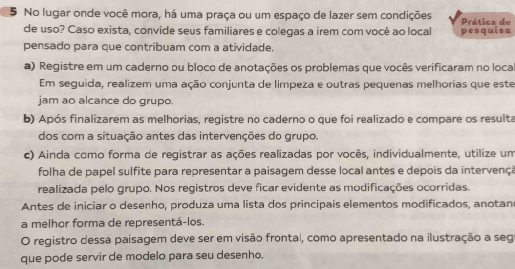 No lugar onde você mora, há uma praça ou um espaço de lazer sem condições Prática de 
de uso? Caso exista, convide seus familiares e colegas a irem com você ao local pesquisa 
pensado para que contribuam com a atividade. 
a) Registre em um caderno ou bloco de anotações os problemas que vocês verificaram no loca 
Em seguida, realizem uma ação conjunta de limpeza e outras pequenas melhorias que este 
jam ao alcance do grupo. 
b) Após finalizarem as melhorias, registre no caderno o que foi realizado e compare os resulta 
dos com a situação antes das intervenções do grupo. 
c) Ainda como forma de registrar as ações realizadas por vocês, individualmente, utilize um 
folha de papel sulfite para representar a paisagem desse local antes e depois da intervençã 
realizada pelo grupo. Nos registros deve ficar evidente as modificações ocorridas. 
Antes de iniciar o desenho, produza uma lista dos principais elementos modificados, anotan 
a melhor forma de representá-los. 
O registro dessa paisagem deve ser em visão frontal, como apresentado na ilustração a seg 
que pode servir de modelo para seu desenho.