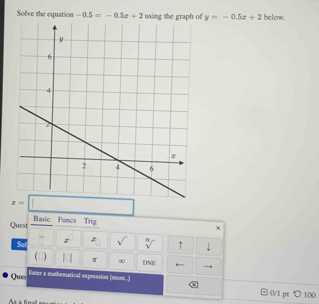 Solve the equation -0.5=-0.5x+2 using the graph of y=-0.5x+2 below.
x=□
Basic Funcs Trig X 
Quest 
Sub  □ /□   x^(□) x_□  sqrt() sqrt[n]() ↑ ⊥ 
 ) π ∞ DNE ← 
Ques Enter a mathematical expression [more..] 
X 
0/1 pt つ 100 
As a final pr