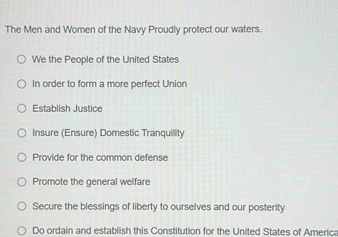 The Men and Women of the Navy Proudly protect our waters.
We the People of the United States
In order to form a more perfect Union
Establish Justice
Insure (Ensure) Domestic Tranquility
Provide for the common defense
Promote the general welfare
Secure the blessings of liberty to ourselves and our posterity
Do ordain and establish this Constitution for the United States of America