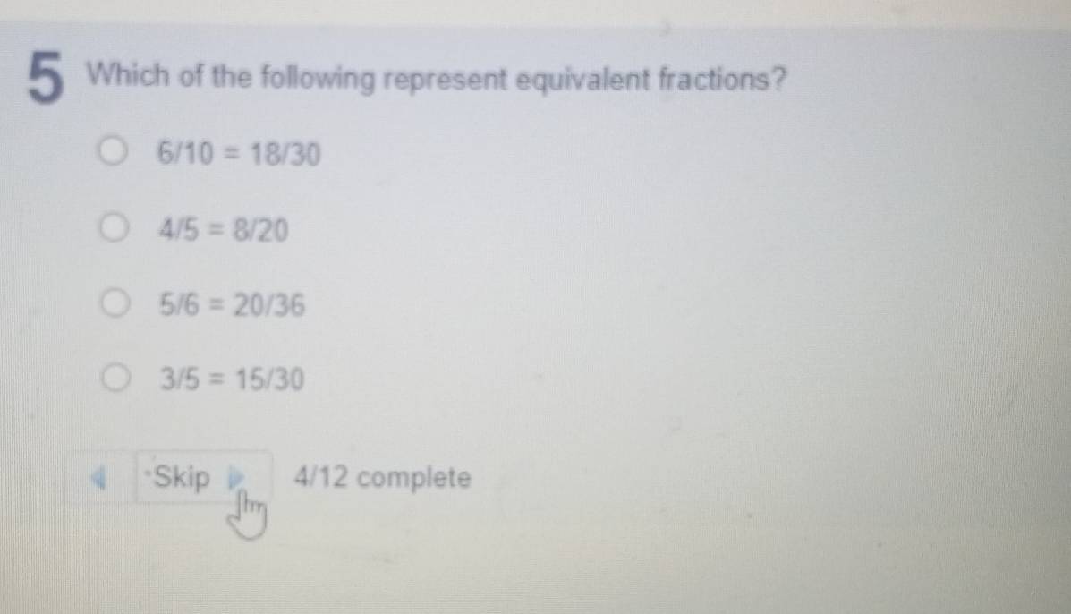 Which of the following represent equivalent fractions?
6/10=18/30
4/5=8/20
5/6=20/36
3/5=15/30
4 Skip 4/12 complete