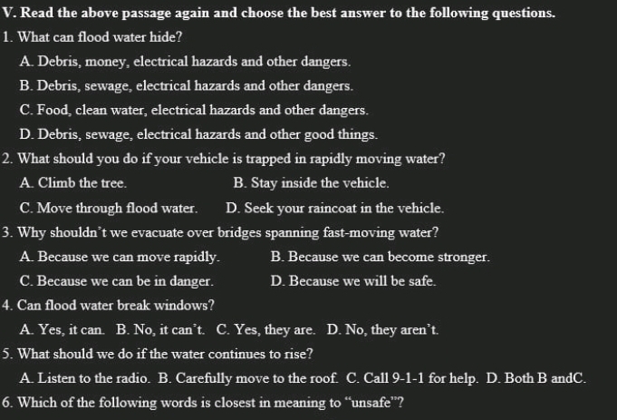 Read the above passage again and choose the best answer to the following questions.
1. What can flood water hide?
A. Debris, money, electrical hazards and other dangers.
B. Debris, sewage, electrical hazards and other dangers.
C. Food, clean water, electrical hazards and other dangers.
D. Debris, sewage, electrical hazards and other good things.
2. What should you do if your vehicle is trapped in rapidly moving water?
A. Climb the tree. B. Stay inside the vehicle.
C. Move through flood water. D. Seek your raincoat in the vehicle.
3. Why shouldn’t we evacuate over bridges spanning fast-moving water?
A. Because we can move rapidly. B. Because we can become stronger.
C. Because we can be in danger. D. Because we will be safe.
4. Can flood water break windows?
A. Yes, it can. a B. No, it can’t. C. Yes, they are. D. No, they aren’t.
5. What should we do if the water continues to rise?
A. Listen to the radio. B. Carefully move to the roof. C. Call 9-1-1 for help. D. Both B andC.
6. Which of the following words is closest in meaning to “unsafe”?