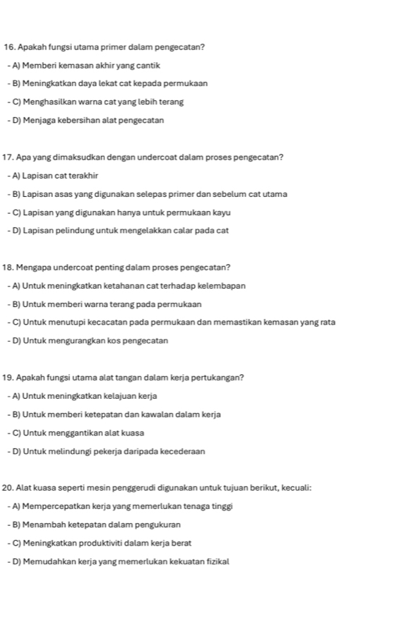 Apakah fungsi utama primer dalam pengecatan?
- A) Memberi kemasan akhir yang cantik
- B) Meningkatkan daya lekat cat kepada permukaan
- C) Menghasilkan warna cat yang lebih terang
- D) Menjaga kebersihan alat pengecatan
17. Apa yang dimaksudkan dengan undercoat dalam proses pengecatan?
- A) Lapisan cat terakhir
- B) Lapisan asas yang digunakan selepas primer dan sebelum cat utama
- C) Lapisan yang digunakan hanya untuk permukaan kayu
- D) Lapisan pelindung untuk mengelakkan calar pada cat
18. Mengapa undercoat penting dalam proses pengecatan?
- A) Untuk meningkatkan ketahanan cat terhadap kelembapan
- B) Untuk memberi warna terang pada permukaan
- C) Untuk menutupi kecacatan pada permukaan dan memastikan kemasan yang rata
- D) Untuk mengurangkan kos pengecatan
19. Apakah fungsi utama alat tangan dalam kerja pertukangan?
- A) Untuk meningkatkan kelajuan kerja
- B) Untuk memberi ketepatan dan kawalan dalam kerja
- C) Untuk menggantikan alat kuasa
- D) Untuk melindungi pekerja daripada kecederaan
20. Alat kuasa seperti mesin penggerudi digunakan untuk tujuan berikut, kecuali:
- A) Mempercepatkan kerja yang memerlukan tenaga tinggi
- B) Menambah ketepatan dalam pengukuran
- C) Meningkatkan produktiviti dalam kerja berat
- D) Memudahkan kerja yang memerlukan kekuatan fizikal