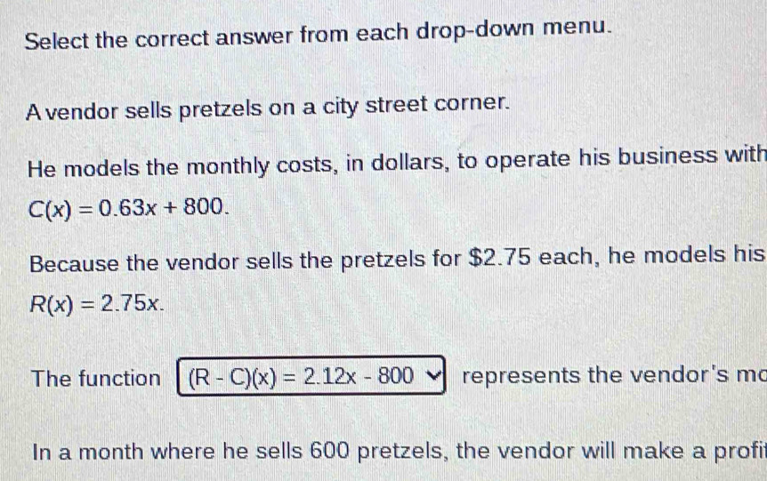 Select the correct answer from each drop-down menu.
A vendor sells pretzels on a city street corner.
He models the monthly costs, in dollars, to operate his business with
C(x)=0.63x+800. 
Because the vendor sells the pretzels for $2.75 each, he models his
R(x)=2.75x. 
The function (R-C)(x)=2.12x-800 represents the vendor's mo
In a month where he sells 600 pretzels, the vendor will make a profi