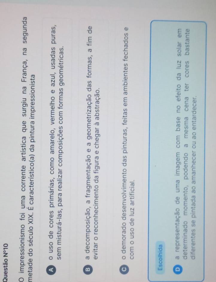 Questão N° 10
O impressionismo foi uma corrente artística que surgiu na França, na segunda
metade do século XIX. É característico(a) da pintura impressionista
A o uso de cores primárias, como amarelo, vermelho e azul, usadas puras,
sem misturá-las, para realizar composições com formas geométricas.
B a decomposição, a fragmentação e a geometrização das formas, a fim de
evitar o reconhecimento da figura e chegar à abstração.
ço demorado desenvolvimento das pinturas, feitas em ambientes fechados e
com o uso de luz artificial.
Escolhida
oo a representação de uma imagem com base no efeito da luz solar em
determinado momento, podendo a mesma cena ter cores bastante
diferentes se pintada ao amanhecer ou ao entardecer.