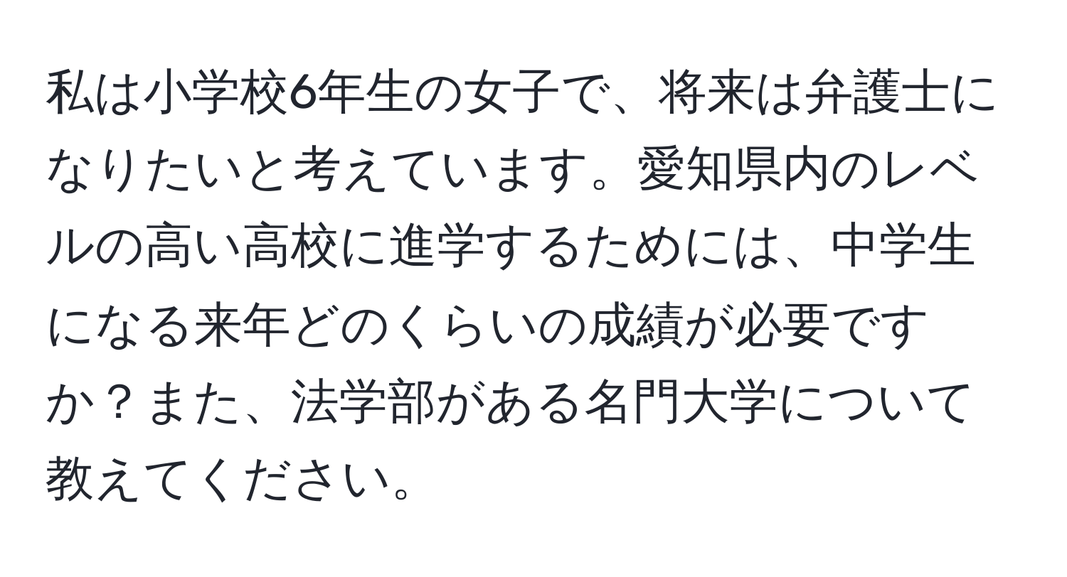 私は小学校6年生の女子で、将来は弁護士になりたいと考えています。愛知県内のレベルの高い高校に進学するためには、中学生になる来年どのくらいの成績が必要ですか？また、法学部がある名門大学について教えてください。