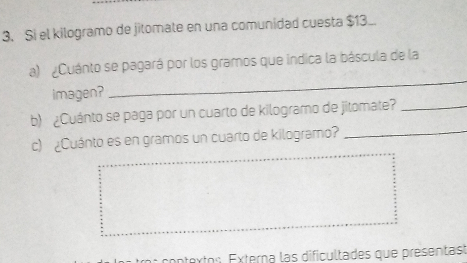 Si el kilogramo de jitomate en una comunidad cuesta $13.. 
_ 
a) ¿Cuánto se pagará por los gramos que indica la báscula de la 
imagen? 
b) ¿Cuánto se paga por un cuarto de kilogramo de jitomate?_ 
c) ¿Cuánto es en gramos un cuarto de kilogramo?_ 
contextos. Externa las dificultades que presentast