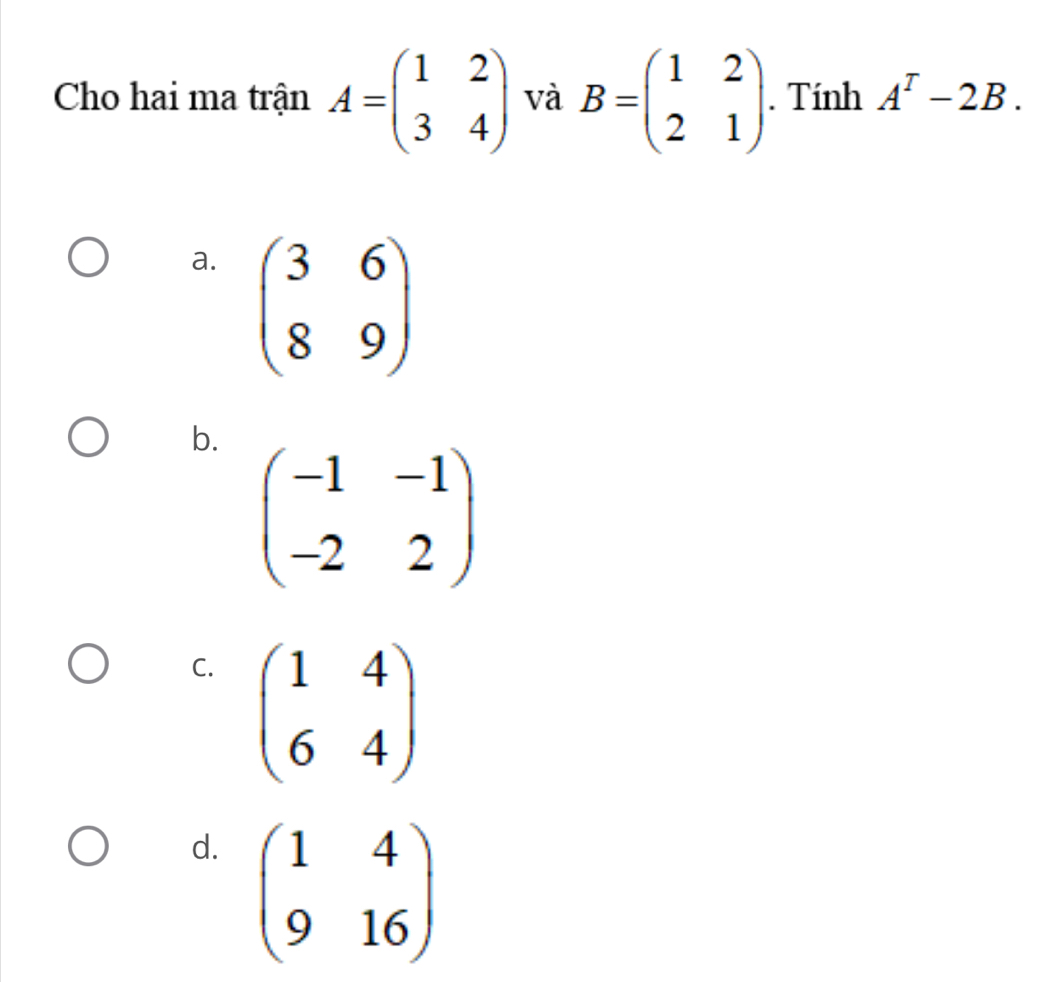 Cho hai ma trận A=beginpmatrix 1&2 3&4endpmatrix và B=beginpmatrix 1&2 2&1endpmatrix. Tính A^T-2B.
a. beginpmatrix 3&6 8&9endpmatrix
b. beginpmatrix -1&-1 -2&2endpmatrix
C. beginpmatrix 1&4 6&4endpmatrix
d. beginpmatrix 1&4 9&16endpmatrix