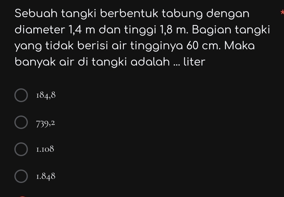 Sebuah tangki berbentuk tabung dengan
diameter 1,4 m dan tinggi 1,8 m. Bagian tangki
yang tidak berisi air tingginya 60 cm. Maka
banyak air di tangki adalah ... liter
184,8
739,2
1.108
1.848