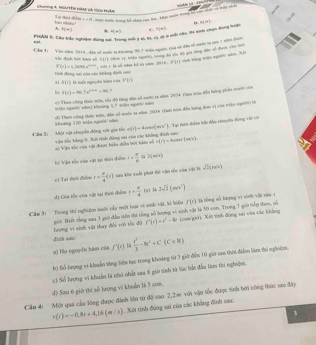 TOáN 12 - Chường
Chương 4. NGUYÊN HÀM VÀ TÍCH PHÃN
Tại thời điểm t=0 , mực nước trong hồ chứa cao 8m . Mực nước trong hồ cao nhất và thấp nhất
bao nhiêu? D. 6(m).
A. 8(m). B. 4(m). C. 7(m).
PHAN II. Câu trắc nghiệm đúng sẽ g mỗi ý a), b), c), d) ở mỗi câu, thí sinh chọn đúng hoặc
sai.
Câu 1: Vào năm 2014 , dân số nước ta khoảng 90,7 triệu người. Giả sứ dân số nước ta sau 7 năm được
xác định bởi hàm số S(t) (đơn vị: triệu người), trong đó tốc độ gia tăng dân số được cho bởi
S'(t)=1,2698.e^(0.014t) , với ự là số năm kể từ năm 2014, S'(t) tính bằng triệu người/ năm. Xét
tính đúng sai của các khẳng định sau:
a) S(t) là một nguyên hàm của S'(t)
b) S(t)=90,7.e^(0.014t)+90.7
c) Theo công thức trên, tốc độ tăng dân số nước ta năm 2034 (làm tròn đến hàng phần mười của
triệu người/ năm) khoáng 1, 7 triệu người/ năm
d) Theo công thức trên, dân số nước ta năm 2034 (làm tròn đến hàng đơn vị của triệu người) là
khoảng 120 triệu người/ năm
Câu 2: Một vật chuyển động với gia tốc a(t)=4cos t(m/s^2). Tại thời điểm bắt đầu chuyển động vật có
vận tốc bằng 0. Xét tính đúng sai của các khẳng đính sau:
a) Vận tốc của vật được biểu diễn bởi hàm số v(t)=4cos t(m/s).
b) Vận tốc của vật tại thời điểm t= π /6  là 2(m/s)
c) Tại thời điểm t= π /4 (s) sau khi xuất phát thì vận tốc của vật là sqrt(2)(m/s)
d) Gia tốc của vật tại thời điểm t= π /4  (s) là 2sqrt(2)(m/s^2)
Câu 3: Trong thí nghiệm nuôi cấy một loại vi sinh vật, kí hiệu f(t) là tổng số lượng vi sinh vật sau t
giờ. Biết rằng sau 3 giờ đầu tiên thì tổng số lượng vi sinh vật là 50 con. Trong 7 giờ tiếp theo, số
lượng vi sinh vật thay đổi với tốc độ f'(t)=t^2-8t (con/giờ). Xét tính đúng sai của các khẳng
đính sau:
a) Họ nguyên hàm của f'(t) là  t^3/3 -8t^2+C(C∈ R).
b) Số lượng vi khuẩn tăng liên tục trong khoảng từ 3 giờ đến 10 giờ sau thời điểm làm thí nghiệm.
c) Số lượng vi khuẩn là nhỏ nhất sau 8 giờ tính từ lúc bắt đầu làm thí nghiệm.
d) Sau 6 giờ thì số lượng vi khuẩn là 5 con.
Câu 4: Một quả cầu lông được đánh lên từ độ cao 2,2m với vận tốc được tính bởi công thức sau đây
v(t)=-0,8t+4,16(m/s). Xét tính đúng sai của các khẳng đính sau:
3