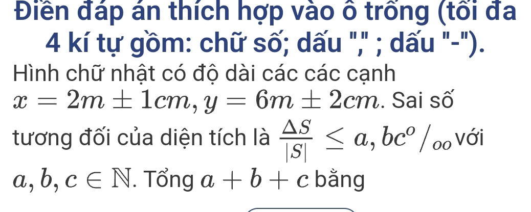 Điền đáp án thích hợp vào ô trống (tối đa 
4 kí tự gồm: chữ số; dấu "," ; dấu "-"). 
Hình chữ nhật có độ dài các các cạnh
x=2m± 1cm, y=6m± 2cm. Sai số 
tương đối của diện tích là  △ S/|S| ≤ a, bc^o/_oo với
a,b,c∈ N. Tổng a+b+c bằng