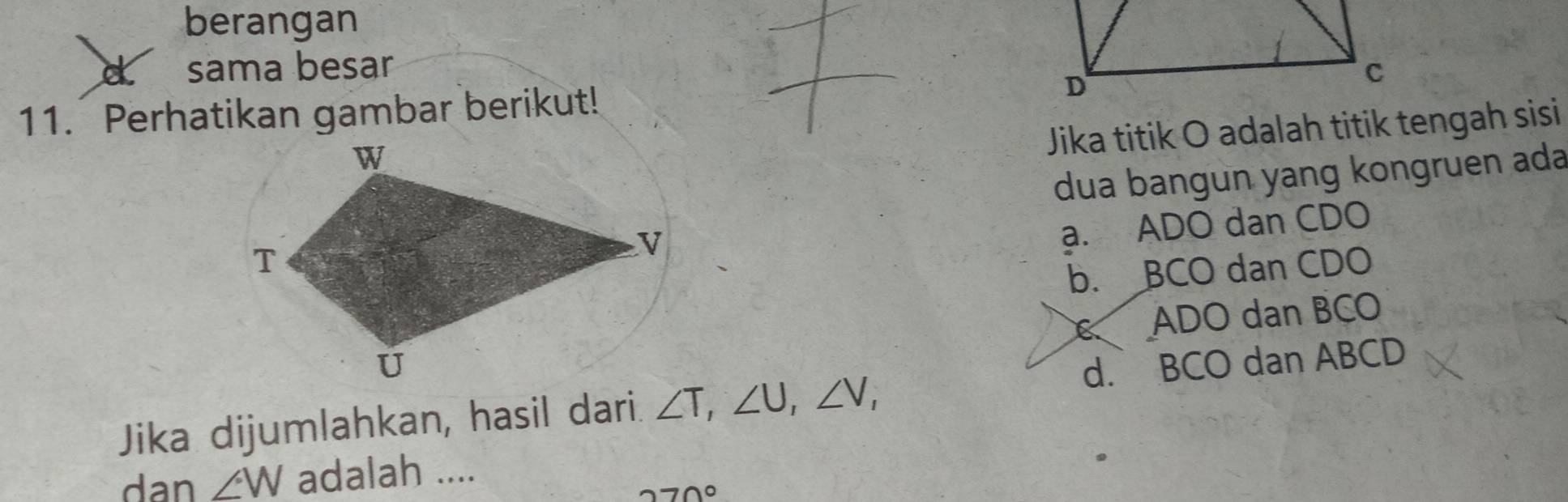 berangan
sama besar 
11. Perhatikan gambar berikut! 
Jika titik O adalah titik tengah sisi
dua bangun yang kongruen ada
a. ADO dan CDO
b. BCO dan CDO
ADO dan BCO
Jika dijumlahkan, hasil dari. ∠ T, ∠ U, ∠ V, d. BCO dan ABCD
dan ∠ W adalah ....
270°