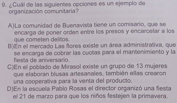 ¿Cuál de las siguientes opciones es un ejemplo de
organización comunitaria?
A)La comunidad de Buenavista tiene un comisario, que se
encarga de poner orden entre los presos y encarcelar a los
que cometen delitos.
B)En el mercado Las flores existe un área administrativa, que
se encarga de cobrar las cuotas para el mantenimiento y la
fiesta de aniversario.
C)En el poblado de Mirasol existe un grupo de 13 mujeres
que elaboran blusas artesanales, también ellas crearon
una cooperativa para la venta del producto.
D)En la escuela Pablo Rosas el director organizó una fiesta
el 21 de marzo para que los niños festejen la primavera.