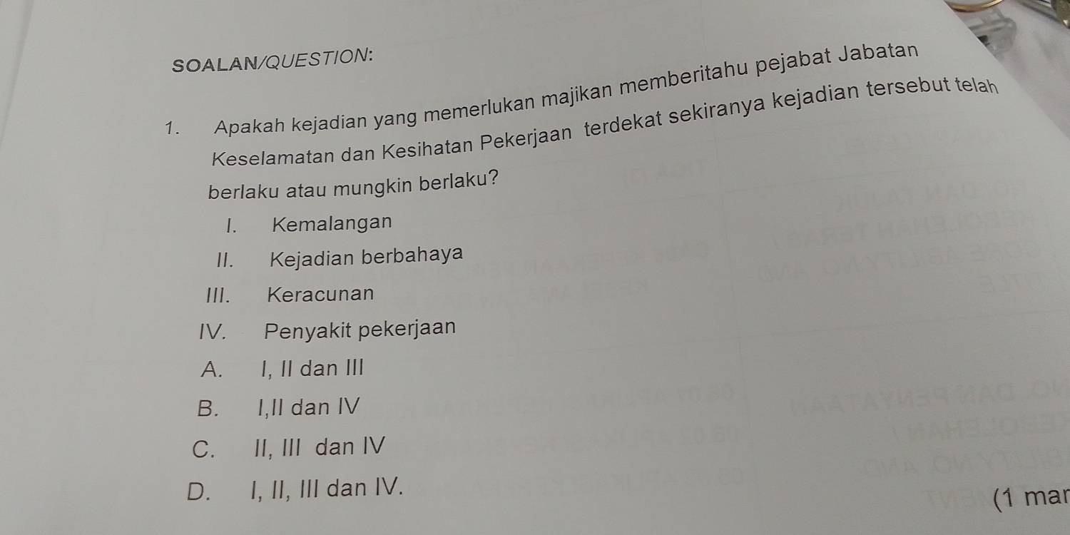 SOALAN/QUESTION:
1. Apakah kejadian yang memerlukan majikan memberitahu pejabat Jabatan
Keselamatan dan Kesihatan Pekerjaan terdekat sekiranya kejadian tersebut telah
berlaku atau mungkin berlaku?
I. Kemalangan
II. Kejadian berbahaya
III. Keracunan
IV. Penyakit pekerjaan
A. I, II dan III
B. I,II dan IV
C. II, III dan IV
D. I, II, III dan IV.
(1 mar