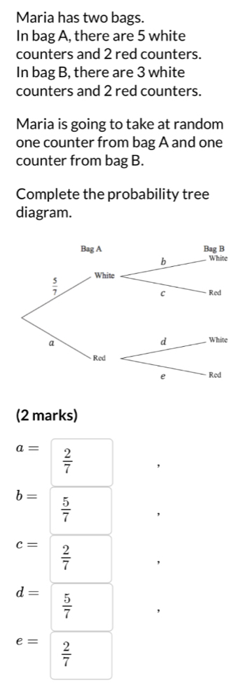 Maria has two bags. 
In bag A, there are 5 white 
counters and 2 red counters. 
In bag B, there are 3 white 
counters and 2 red counters. 
Maria is going to take at random 
one counter from bag A and one 
counter from bag B. 
Complete the probability tree 
diagram. 
Bag A Bag B 
b White
 5/7  White 
c Red 
a 
d White 
Red 
e Red 
(2 marks)
a=  2/7 
b=  5/7 
c=  2/7 
d=  5/7 
e=  2/7 