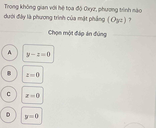 Trong không gian với hệ tọa độ Oxyz, phương trình nào
dưới đây là phương trình của mặt phẳng (Oyz) ?
Chọn một đáp án đúng
A y-z=0
B z=0
C x=0
D y=0