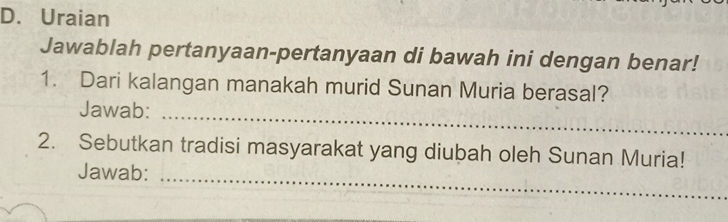 Uraian 
Jawablah pertanyaan-pertanyaan di bawah ini dengan benar! 
1. Dari kalangan manakah murid Sunan Muria berasal? 
_ 
Jawab: 
2. Sebutkan tradisi masyarakat yang diubah oleh Sunan Muria! 
Jawab:_