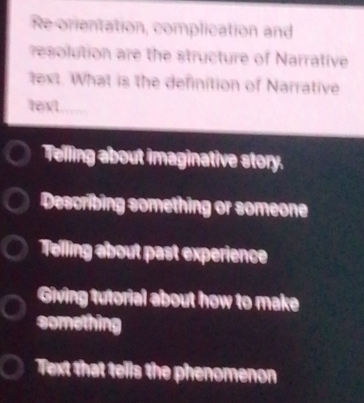 Re orientation, complication and
resolution are the structure of Narrative
text. What is the definition of Narrative
text
Telling about imaginative story.
Describing something or someone
Telling about past experience
Giving tutorial about how to make
something
Text that tells the phenomenon