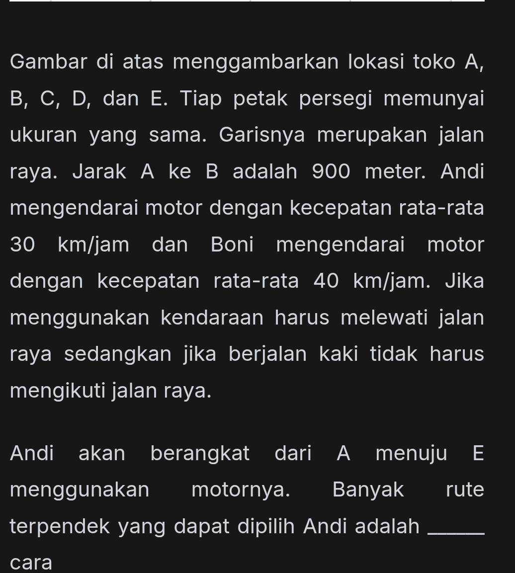 Gambar di atas menggambarkan lokasi toko A,
B, C, D, dan E. Tiap petak persegi memunyai 
ukuran yang sama. Garisnya merupakan jalan 
raya. Jarak A ke B adalah 900 meter. Andi 
mengendarai motor dengan kecepatan rata-rata
30 km/jam dan Boni mengendarai motor 
dengan kecepatan rata-rata 40 km/jam. Jika 
menggunakan kendaraan harus melewati jalan 
raya sedangkan jika berjalan kaki tidak harus 
mengikuti jalan raya. 
Andi akan berangkat dari A menuju E 
menggunakan motornya. Banyak rute 
terpendek yang dapat dipilih Andi adalah_ 
cara