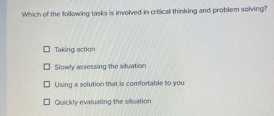 Which of the following tasks is involved in critical thinking and problem solving?
Taking action
Slowly assessing the situation
Using a solution that is comfortable to you
Quickly evaluating the situation