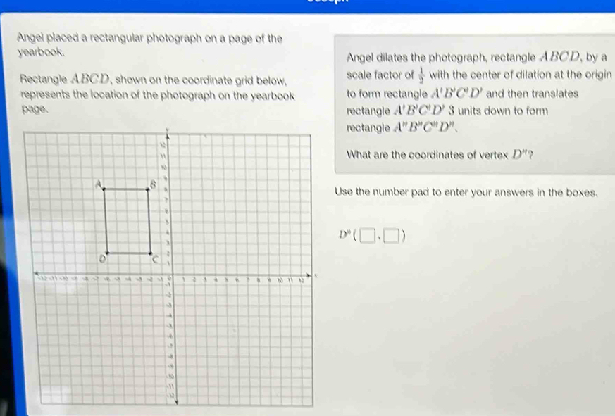 Angel placed a rectangular photograph on a page of the 
yearbook. Angel dilates the photograph, rectangle ABCD, by a 
Rectangle ABCD, shown on the coordinate grid below, scale factor of  1/2  with the center of dilation at the origin 
represents the location of the photograph on the yearbook to form rectangle A'B'C'D' and then translates 
page. rectangle A'B'C'D'3 units down to form 
rectangle A''B''C''D''. 
What are the coordinates of vertex D''
Use the number pad to enter your answers in the boxes.
D^n(□ ,□ )