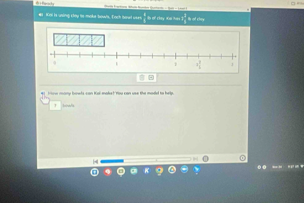 1Ready Dlvide Fractions: Whole Number Quotients — Quiz — Level F
Kai is using clay to make bowls. Each bowl uses  4/5  ib of clay. Kai has 2 2/5  Ib of clay.
How many bowls can Kai make? You can use the model to help.
7 bowls
4