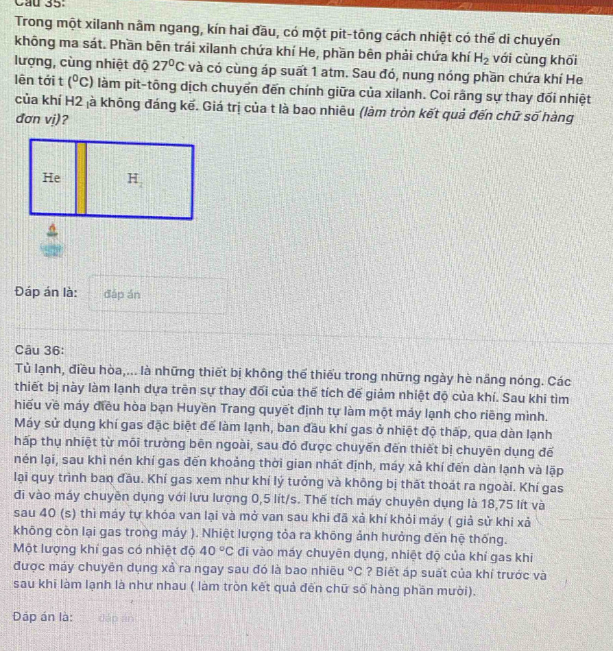Cầu 35:
Trong một xilanh nằm ngang, kín hai đầu, có một pit-tōng cách nhiệt có thể di chuyển
không ma sát. Phần bên trái xilanh chứa khí He, phần bên phải chứa khí H_2 với cùng khối
lượng, cùng nhiệt độ 27°C và có cùng áp suất 1 atm. Sau đó, nung nóng phần chứa khí He
lên tới t (^0c) làm pit-tông dịch chuyển đến chính giữa của xilanh. Coi rằng sự thay đối nhiệt
của khí H2 là không đáng kế. Giá trị của t là bao nhiêu (làm tròn kết quả đến chữ số hàng
đơn vị)?
Đáp án là: đáp án
Câu 36:
Tủ lạnh, điều hòa,... là những thiết bị không thể thiếu trong những ngày hè nầng nóng. Các
thiết bị này làm lạnh dựa trên sự thay đổi của thế tích đế giảm nhiệt độ của khí. Sau khi tìm
hiếu về máy điều hòa bạn Huyền Trang quyết định tự làm một máy lạnh cho riẽng mình.
Máy sử dụng khí gas đặc biệt để làm lạnh, ban đầu khí gas ở nhiệt độ thấp, qua dàn lạnh
hấp thụ nhiệt từ môi trường bên ngoài, sau đó được chuyển đến thiết bị chuyên dụng đế
nén lại, sau khi nén khí gas đến khoảng thời gian nhất định, máy xả khí đến dàn lạnh và lặp
lại quy trình ban đầu. Khí gas xem như khí lý tưởng và không bị thất thoát ra ngoài. Khí gas
đi vào máy chuyên dụng với lưu lượng 0,5 lít/s. Thế tích máy chuyên dụng là 18,75 lít và
sau 40 (s) thì máy tự khóa van lại và mở van sau khi đã xả khí khỏi máy ( giả sử khi xả
không còn lại gas trong máy ). Nhiệt lượng tỏa ra khōng ảnh hưởng đến hệ thống.
Một lượng khí gas có nhiệt độ 40°C đi vào máy chuyên dụng, nhiệt độ của khí gas khi
được máy chuyên dụng xả ra ngay sau đó là bao nhiêu°C ? Biết áp suất của khí trước và
sau khi làm lạnh là như nhau ( làm tròn kết quả đến chữ số hàng phần mười).
Đáp án là: dáp án