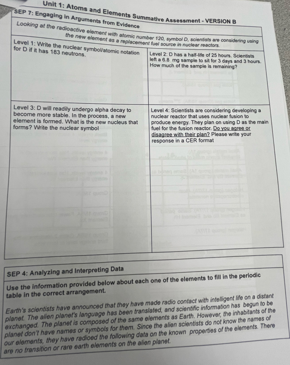 Atoms and Eleme 
SEP 7: Eng 
f 
SE 
Use the information provided below about each one of the elements to fill in the periodic 
table in the correct arrangement. 
Earth's scientists have announced that they have made radio contact with intelligent life on a distant 
planet. The alien planet's language has been translated, and scientific information has begun to be 
exchanged. The planet is composed of the same elements as Earth. However, the inhabitants of the 
planet don’t have names or symbols for them. Since the alien scientists do not know the names of 
our elements, they have radioed the following data on the known properties of the elements. There 
are no transition or rare earth elements on the alien planet.