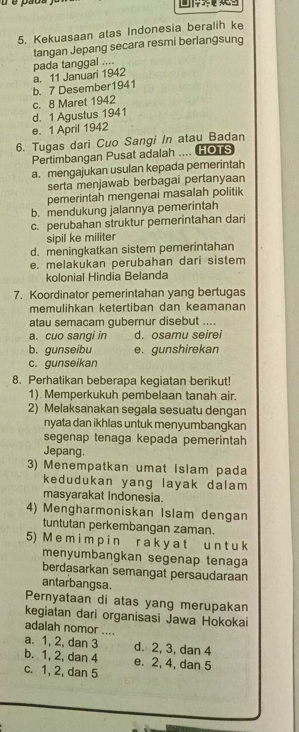 é é pada
 
5. Kekuasaan atas Indonesia beralih ke
tangan Jepang secara resmi berlangsung
pada tanggal ....
a. 11 Januari 1942
b. 7 Desember1941
c. 8 Maret 1942
d. 1 Agustus 1941
e. 1 April 1942
6. Tugas dari Cuo Sangi In atau Badan
Pertimbangan Pusat adalah .... HOTS
a. mengajukan usulan kepada pemerintah
serta menjawab berbagai pertanyaan
pemerintah mengenai masalah politik
b. mendukung jalannya pemerintah
c. perubahan struktur pemerintahan dari
sipil ke militer
d. meningkatkan sistem pemerintahan
e. melakukan perubahan dari sistem
kolonial Hindia Belanda
7. Koordinator pemerintahan yang bertugas
memulihkan ketertiban dan keamanan
atau semacam gubernur disebut ....
a. cuo sangi in d. osamu seirei
b. gunseibu e. gunshirekan
c. gunseikan
8. Perhatikan beberapa kegiatan berikut!
1) Memperkukuh pembelaan tanah air.
2) Melaksanakan segala sesuatu dengan
nyata dan ikhlas untuk menyumbangkan
segenap tenaga kepada pemerintah
Jepang.
3) Menempatkan umat Islam pada
kedudukan yang layak dalam 
masyarakat Indonesia.
4) Mengharmoniskan Islam dengan
tuntutan perkembangan zaman.
5) M e m i m p i n r a k y a t u n t u k
menyumbangkan segenap tenaga
berdasarkan semangat persaudaraan
antarbangsa.
Pernyataan di atas yang merupakan
kegiatan dari organisasi Jawa Hokokai
adalah nomor ....
a. 1, 2, dan 3 d. 2, 3, dan 4
b. 1, 2, dan 4 e. 2, 4, dan 5
c. 1, 2, dan 5